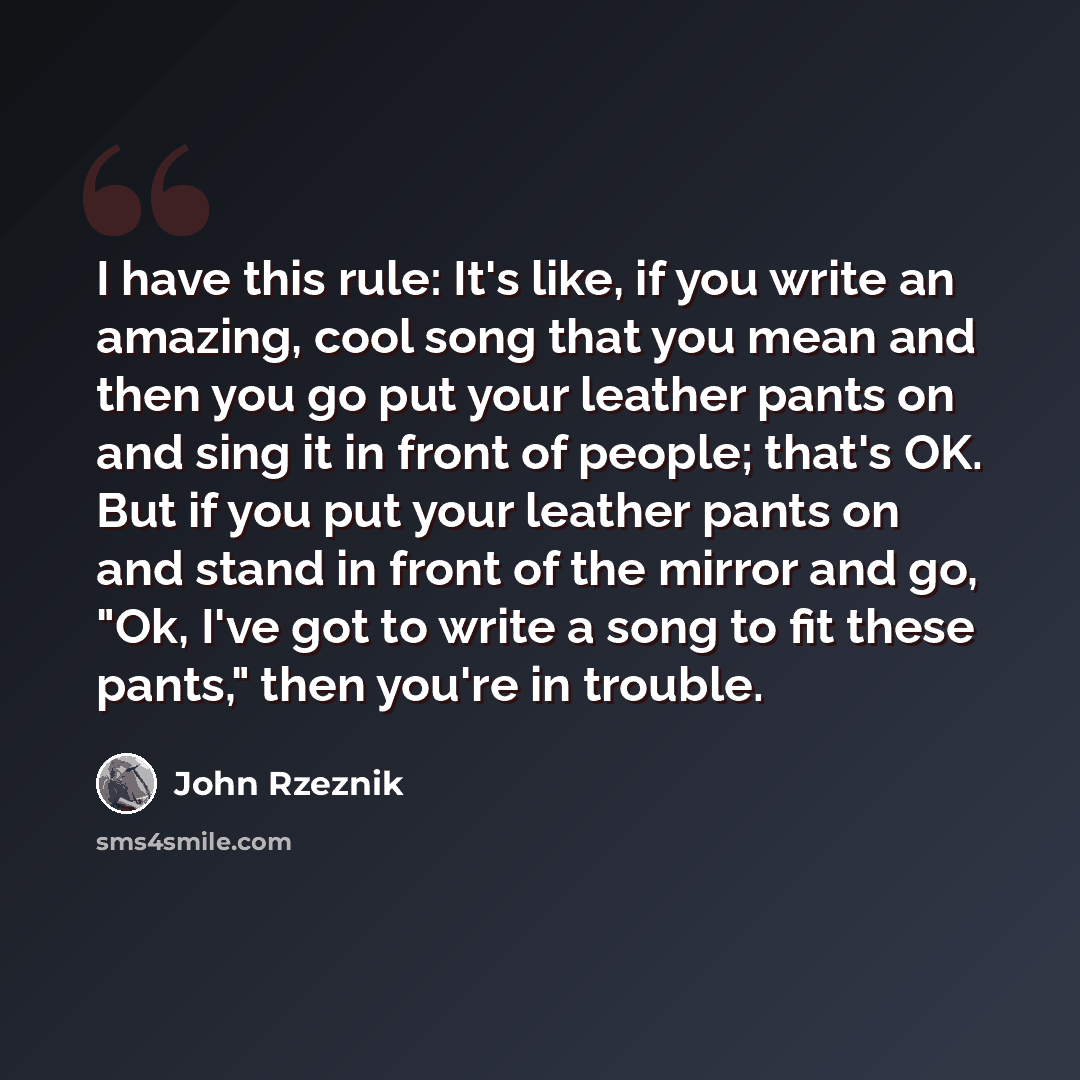 “I have this rule: It's like, if you write an amazing, cool song that you mean and then you go put your leather pants on and sing it in front of people; that's OK. But if you put your leather pants on and stand in front of the mirror and go, "Ok, I've got to write a song to fit these pants," then…” quote by John Rzeznik