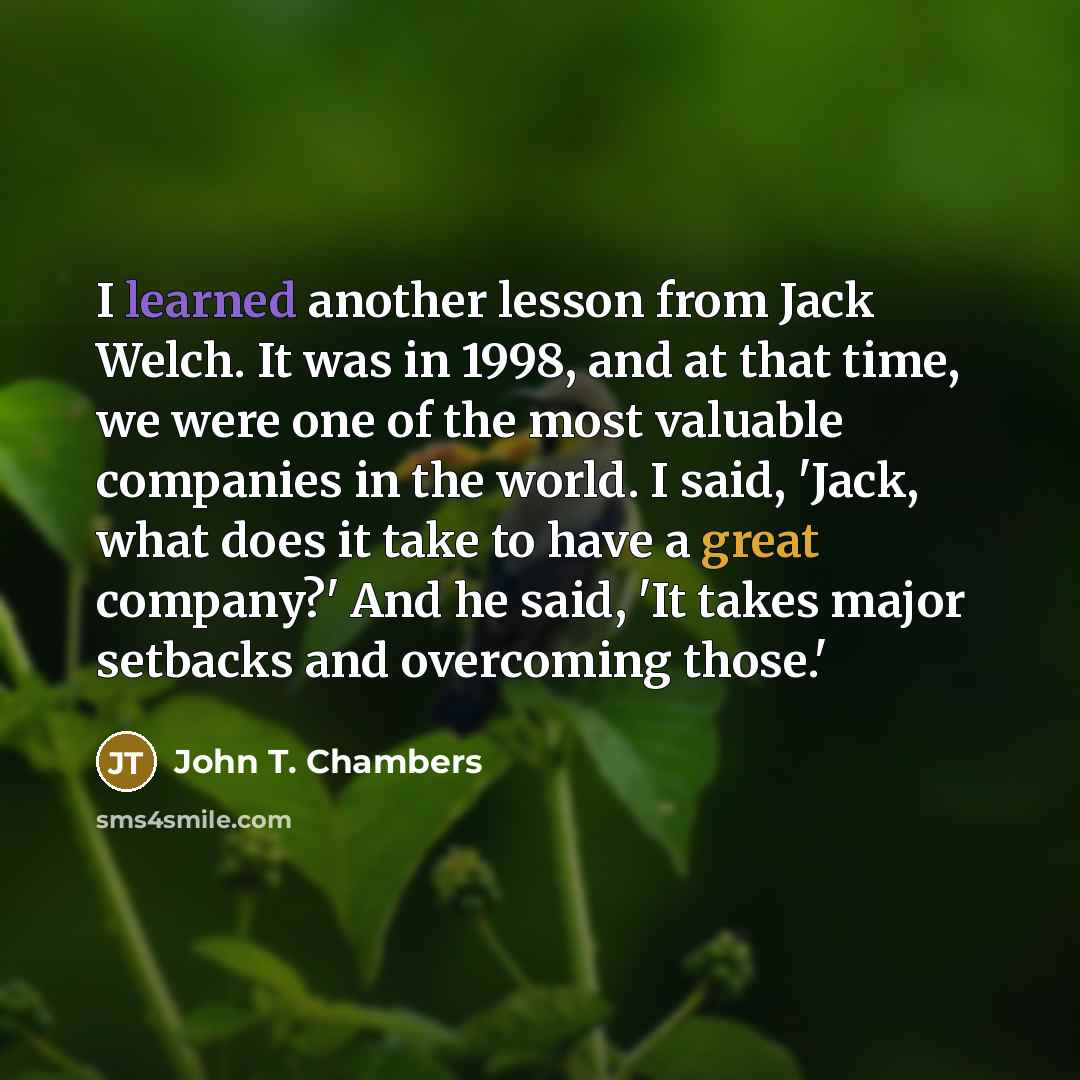“I learned another lesson from Jack Welch. It was in 1998, and at that time, we were one of the most valuable companies in the world. I said, 'Jack, what does it take to have a great company?' And he said, 'It takes major setbacks and overcoming those.'” quote by John T. Chambers