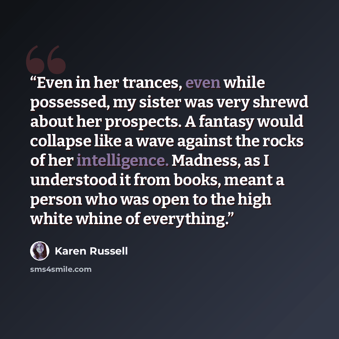“Even in her trances, even while possessed, my sister was very shrewd about her prospects. A fantasy would collapse like a wave against the rocks of her intelligence. Madness, as I understood it from books, meant a person who was open to the high white whine of everything.” quote by Karen Russell
