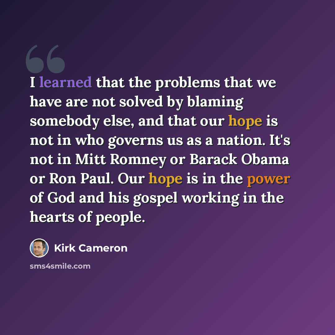 “I learned that the problems that we have are not solved by blaming somebody else, and that our hope is not in who governs us as a nation. It's not in Mitt Romney or Barack Obama or Ron Paul. Our hope is in the power of God and his gospel working in the hearts of people.” quote by Kirk Cameron