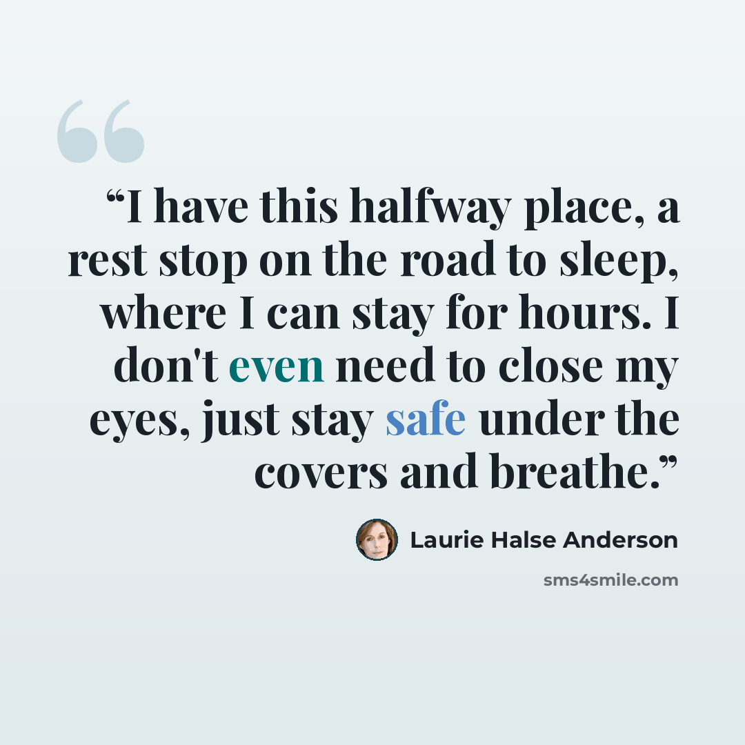 “I have this halfway place, a rest stop on the road to sleep, where I can stay for hours. I don't even need to close my eyes, just stay safe under the covers and breathe.” quote by Laurie Halse Anderson