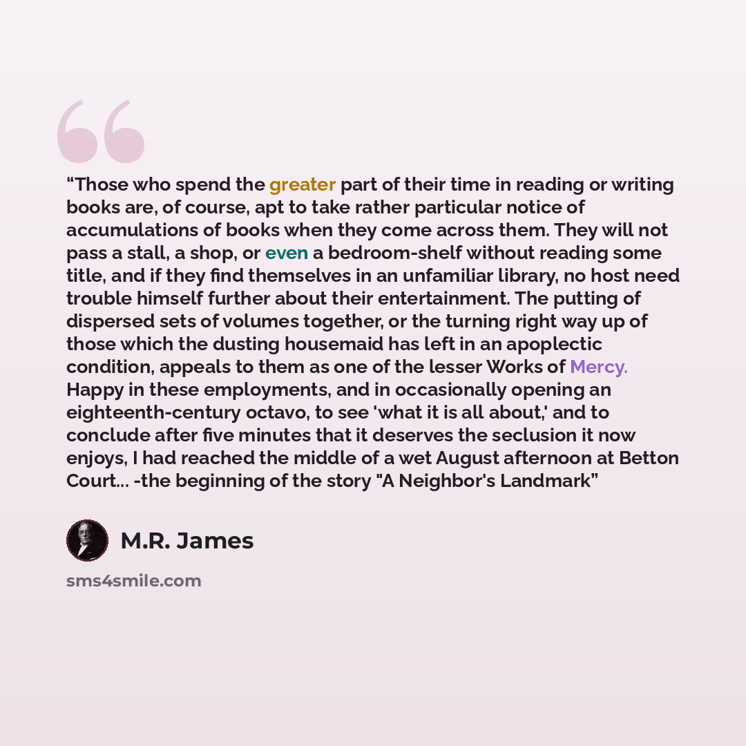 “Those who spend the greater part of their time in reading or writing books are, of course, apt to take rather particular notice of accumulations of books when they come across them. They will not pass a stall, a shop, or even a bedroom-shelf without reading some title, and if they find themselves…” quote by M.R. James