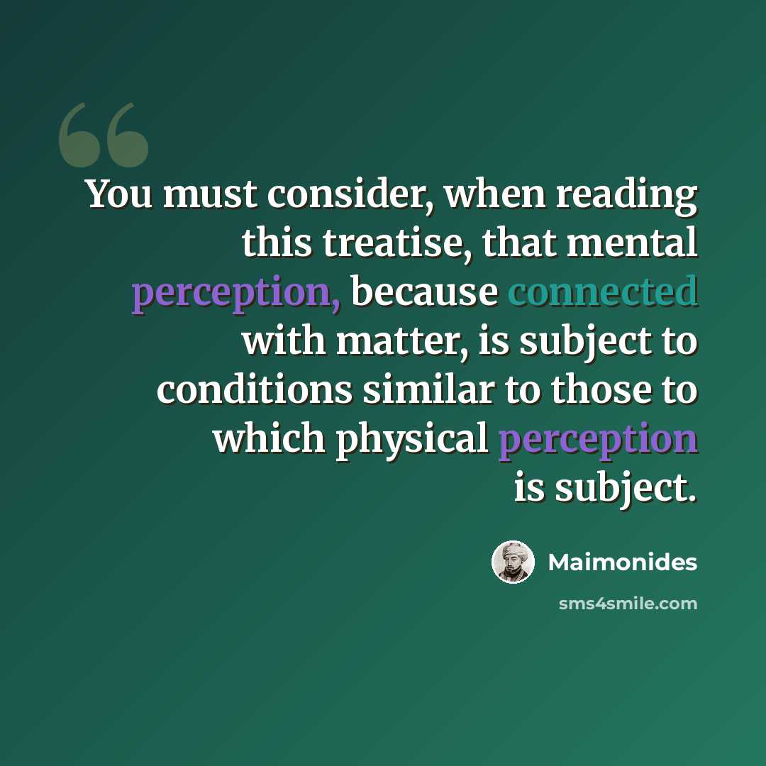 “You must consider, when reading this treatise, that mental perception, because connected with matter, is subject to conditions similar to those to which physical perception is subject.” quote by Maimonides