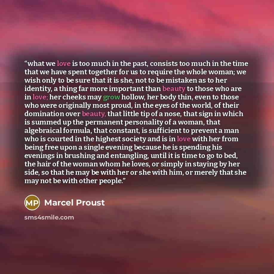“what we love is too much in the past, consists too much in the time that we have spent together for us to require the whole woman; we wish only to be sure that it is she, not to be mistaken as to her identity, a thing far more important than beauty to those who are in love; her cheeks may grow…” quote by Marcel Proust