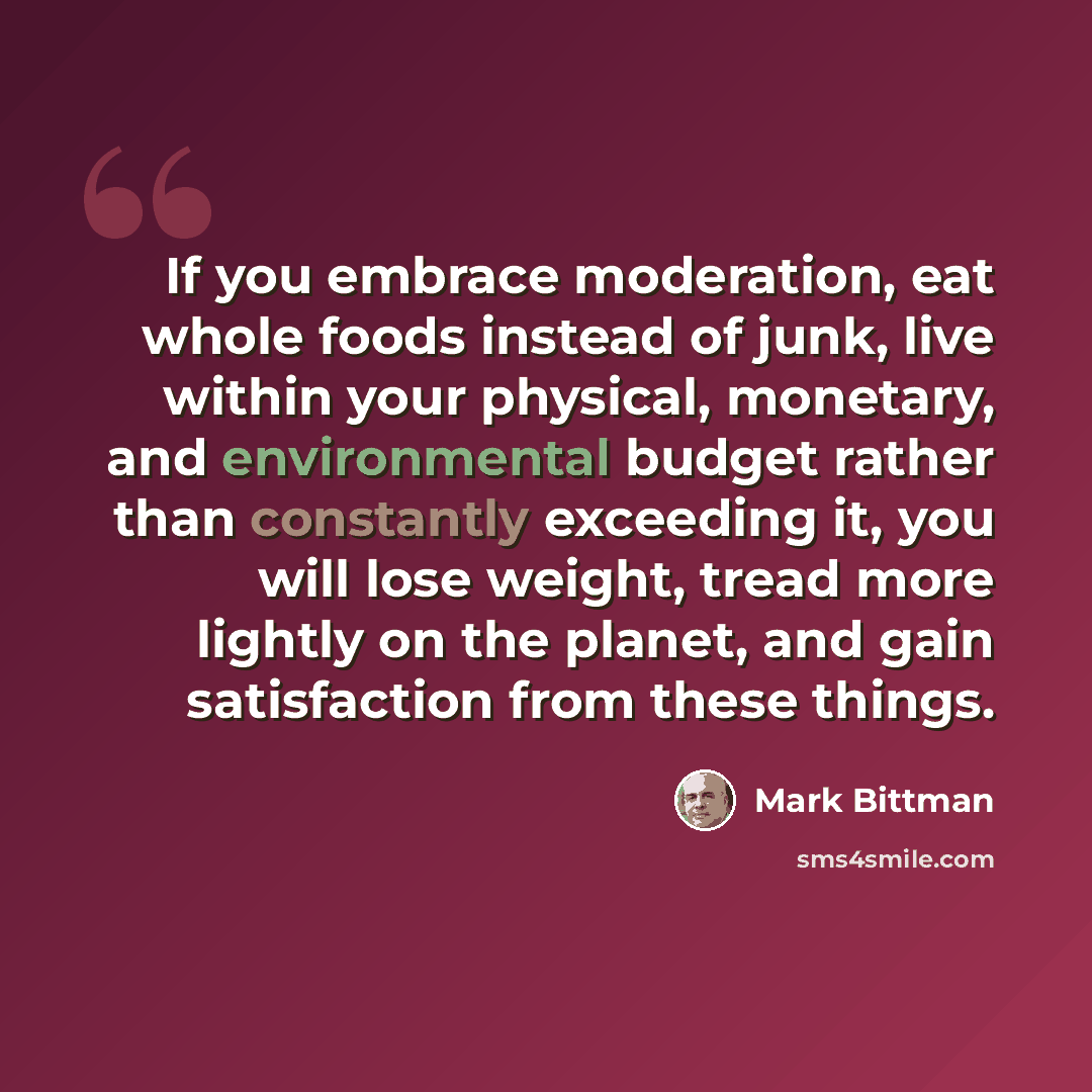 “If you embrace moderation, eat whole foods instead of junk, live within your physical, monetary, and environmental budget rather than constantly exceeding it, you will lose weight, tread more lightly on the planet, and gain satisfaction from these things.” quote by Mark Bittman
