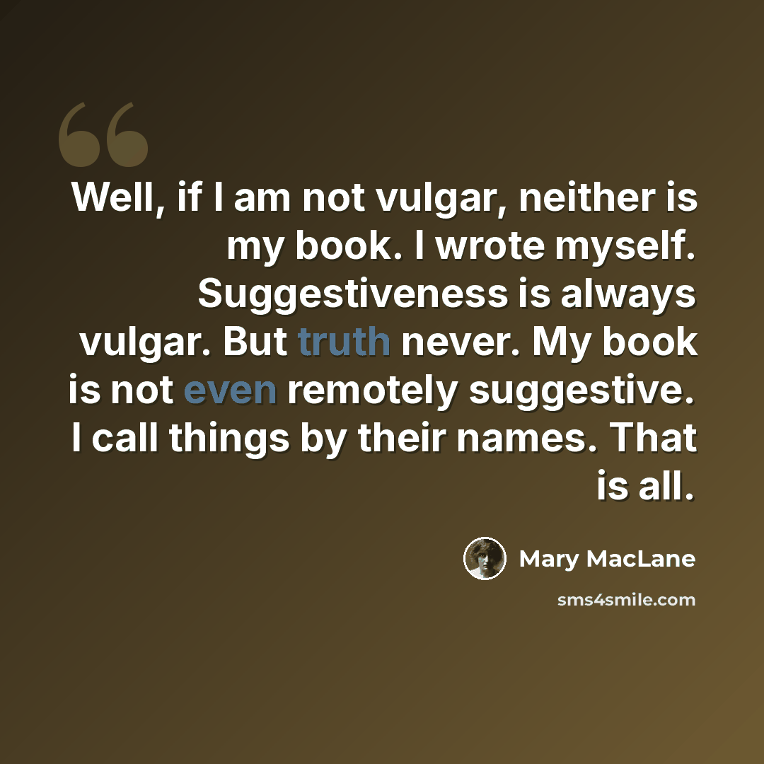 “Well, if I am not vulgar, neither is my book. I wrote myself. Suggestiveness is always vulgar. But truth never. My book is not even remotely suggestive. I call things by their names. That is all.” quote by Mary MacLane