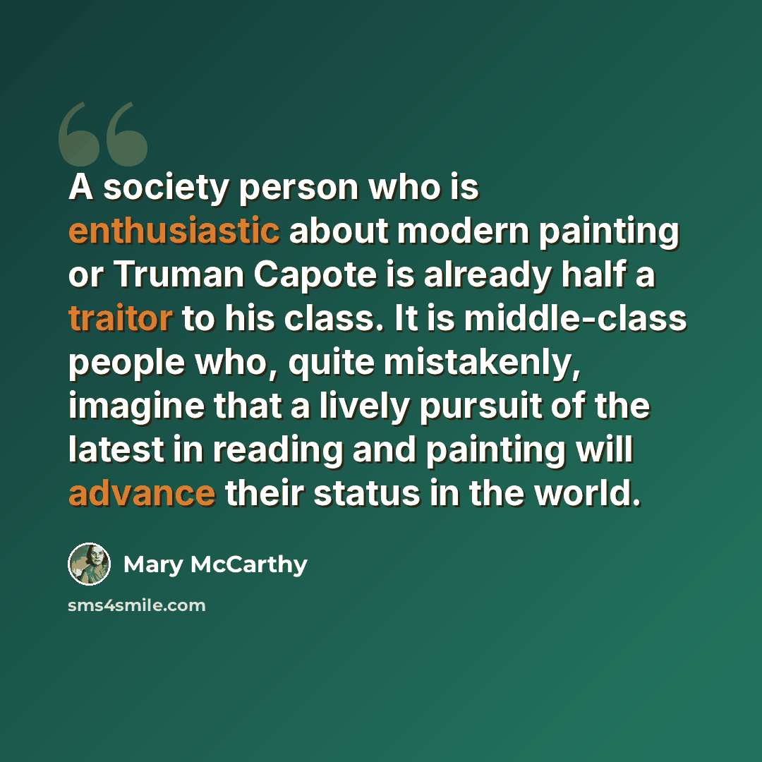 “A society person who is enthusiastic about modern painting or Truman Capote is already half a traitor to his class. It is middle-class people who, quite mistakenly, imagine that a lively pursuit of the latest in reading and painting will advance their status in the world.” quote by Mary McCarthy