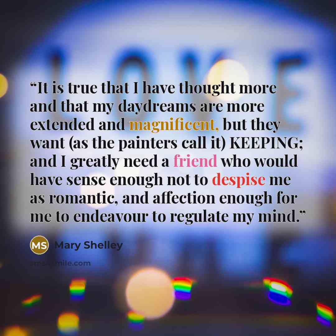 “It is true that I have thought more and that my daydreams are more extended and magnificent, but they want (as the painters call it) KEEPING; and I greatly need a friend who would have sense enough not to despise me as romantic, and affection enough for me to endeavour to regulate my mind.” quote by Mary Shelley