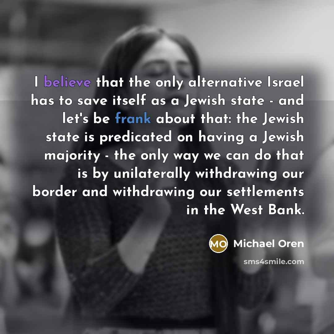 “I believe that the only alternative Israel has to save itself as a Jewish state - and let's be frank about that: the Jewish state is predicated on having a Jewish majority - the only way we can do that is by unilaterally withdrawing our border and withdrawing our settlements in the West Bank.” quote by Michael Oren