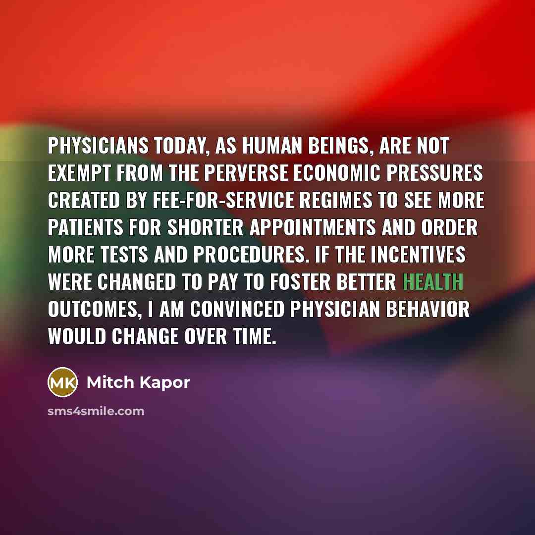 “Physicians today, as human beings, are not exempt from the perverse economic pressures created by fee-for-service regimes to see more patients for shorter appointments and order more tests and procedures. If the incentives were changed to pay to foster better health outcomes, I am convinced…” quote by Mitch Kapor
