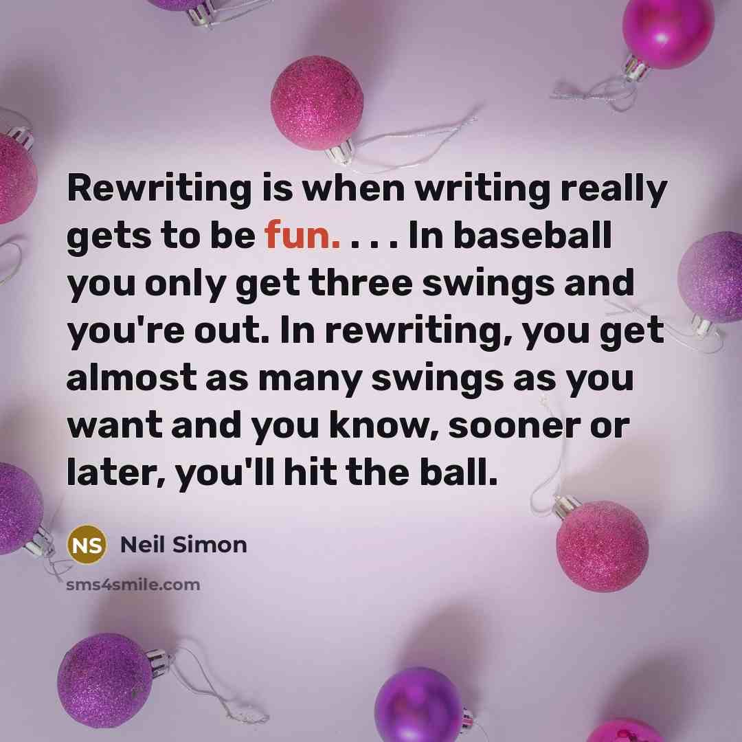 “Rewriting is when writing really gets to be fun. . . . In baseball you only get three swings and you're out. In rewriting, you get almost as many swings as you want and you know, sooner or later, you'll hit the ball.” quote by Neil Simon
