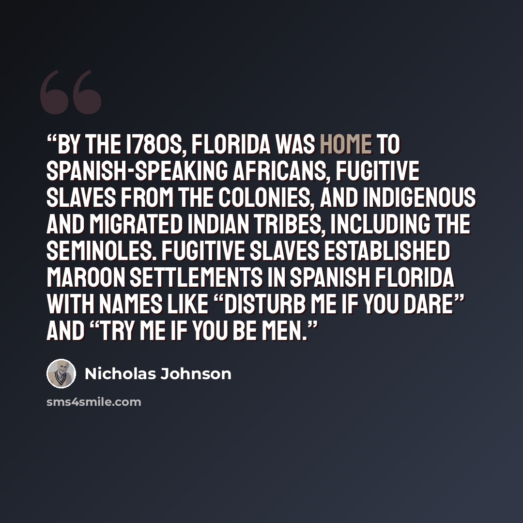 “By the 1780s, Florida was home to Spanish-speaking Africans, fugitive slaves from the colonies, and indigenous and migrated Indian tribes, including the Seminoles. Fugitive slaves established maroon settlements in Spanish Florida with names like “Disturb Me If You Dare” and “Try Me If You Be Men.” quote by Nicholas Johnson
