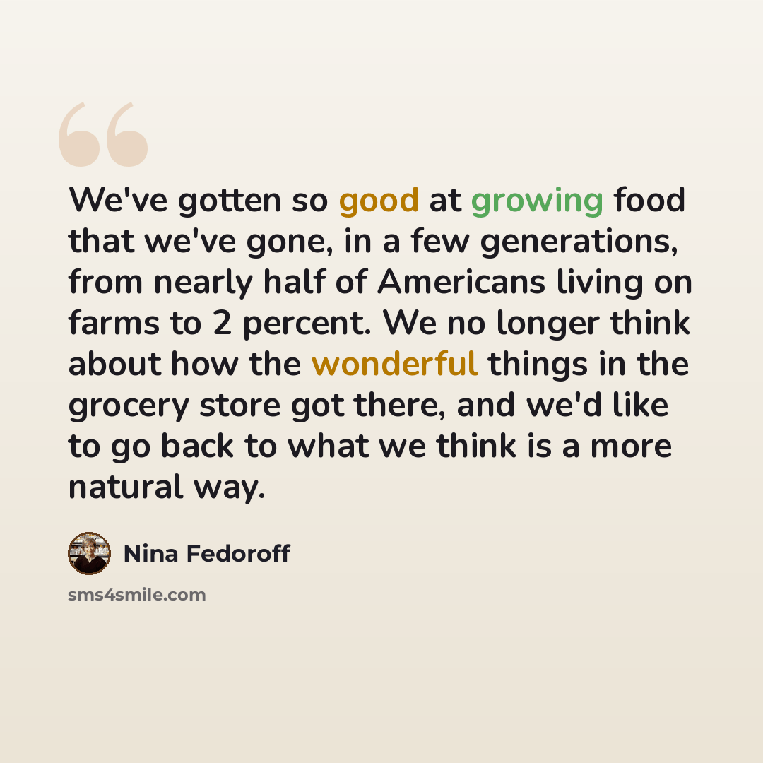 “We've gotten so good at growing food that we've gone, in a few generations, from nearly half of Americans living on farms to 2 percent. We no longer think about how the wonderful things in the grocery store got there, and we'd like to go back to what we think is a more natural way.” quote by Nina Fedoroff