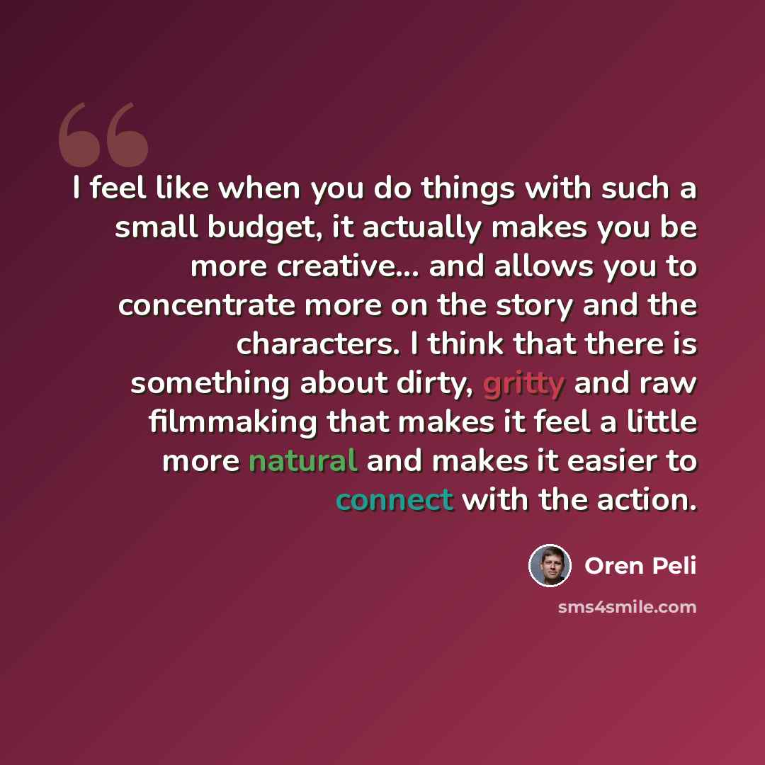 “I feel like when you do things with such a small budget, it actually makes you be more creative... and allows you to concentrate more on the story and the characters. I think that there is something about dirty, gritty and raw filmmaking that makes it feel a little more natural and makes it easier…” quote by Oren Peli