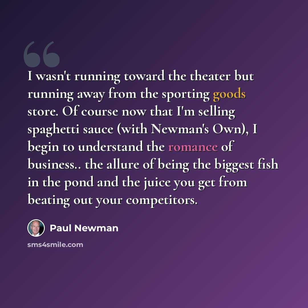 “I wasn't running toward the theater but running away from the sporting goods store. Of course now that I'm selling spaghetti sauce (with Newman's Own), I begin to understand the romance of business.. the allure of being the biggest fish in the pond and the juice you get from beating out your…” quote by Paul Newman