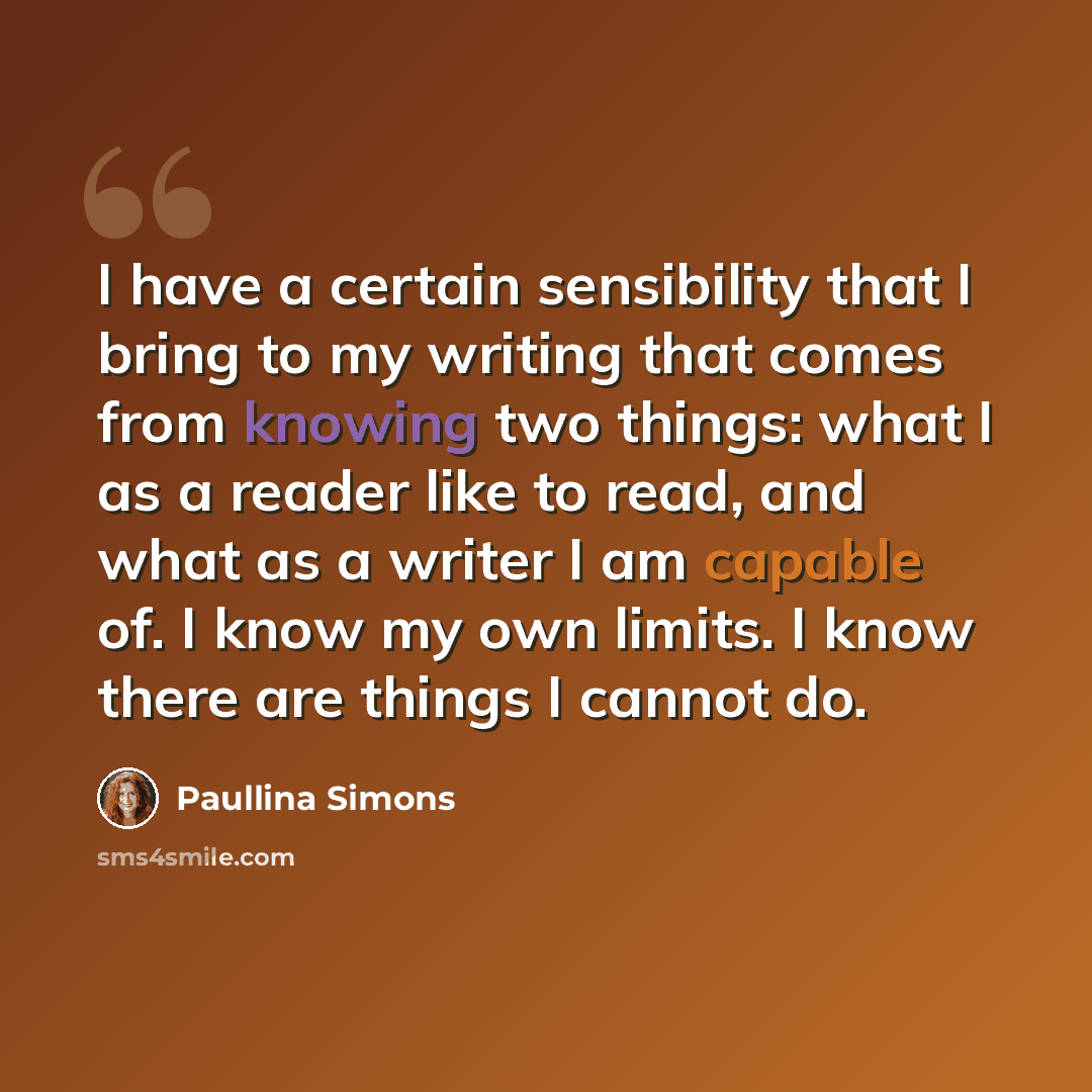 “I have a certain sensibility that I bring to my writing that comes from knowing two things: what I as a reader like to read, and what as a writer I am capable of. I know my own limits. I know there are things I cannot do.” quote by Paullina Simons