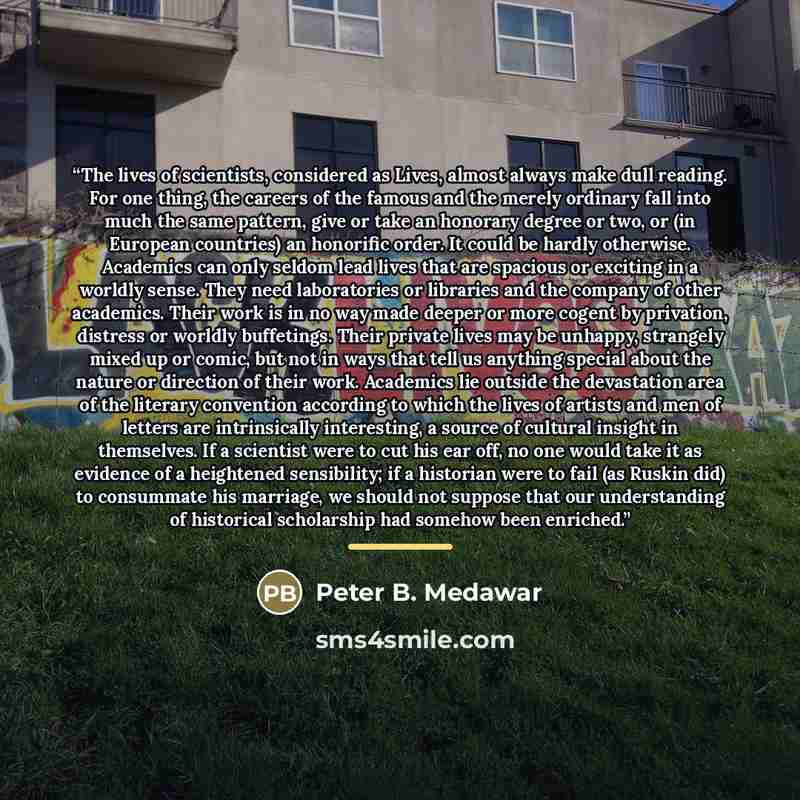 “The lives of scientists, considered as Lives, almost always make dull reading. For one thing, the careers of the famous and the merely ordinary fall into much the same pattern, give or take an honorary degree or two, or (in European countries) an honorific order. It could be hardly otherwise…” quote by Peter B. Medawar