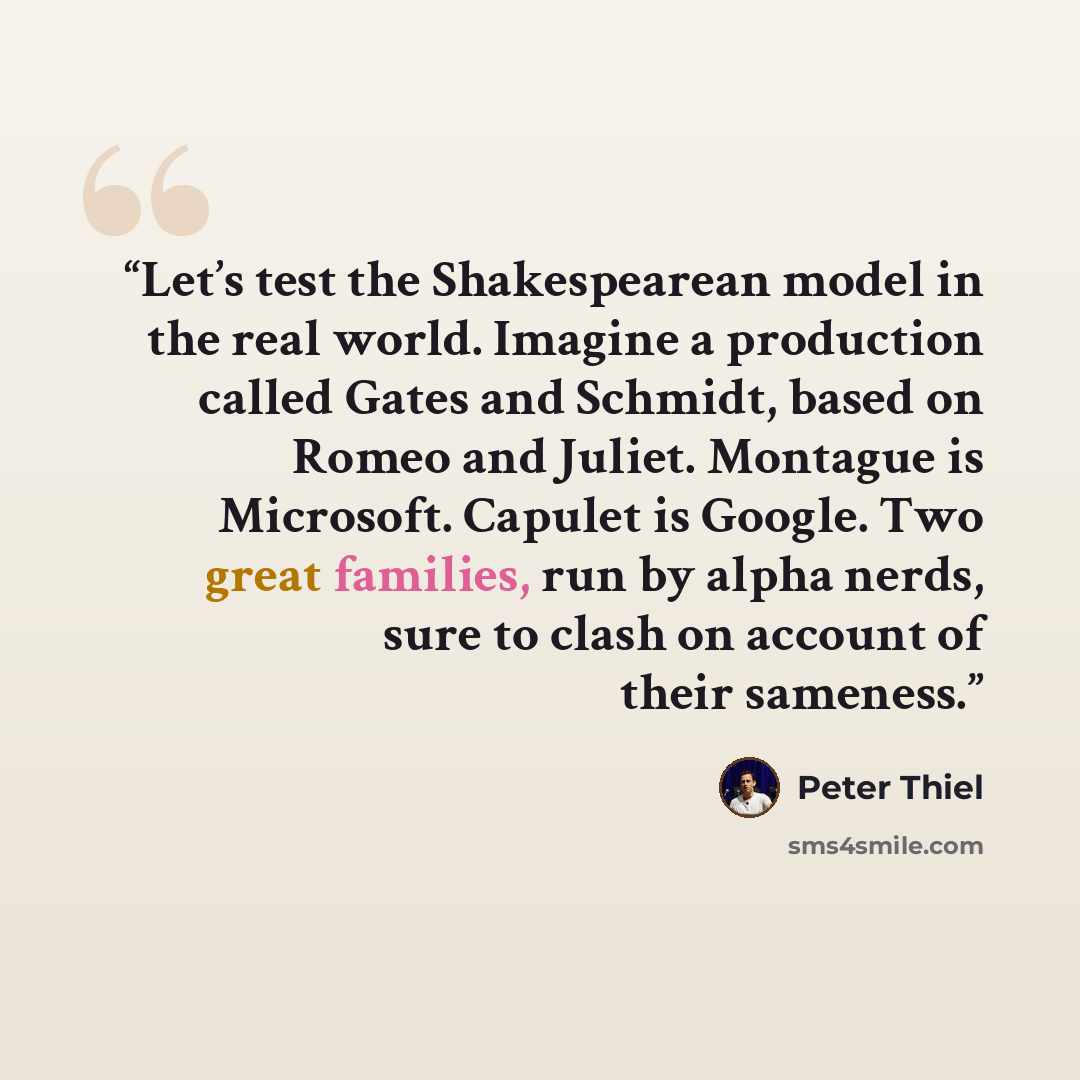 “Let’s test the Shakespearean model in the real world. Imagine a production called Gates and Schmidt, based on Romeo and Juliet. Montague is Microsoft. Capulet is Google. Two great families, run by alpha nerds, sure to clash on account of their sameness.” quote by Peter Thiel