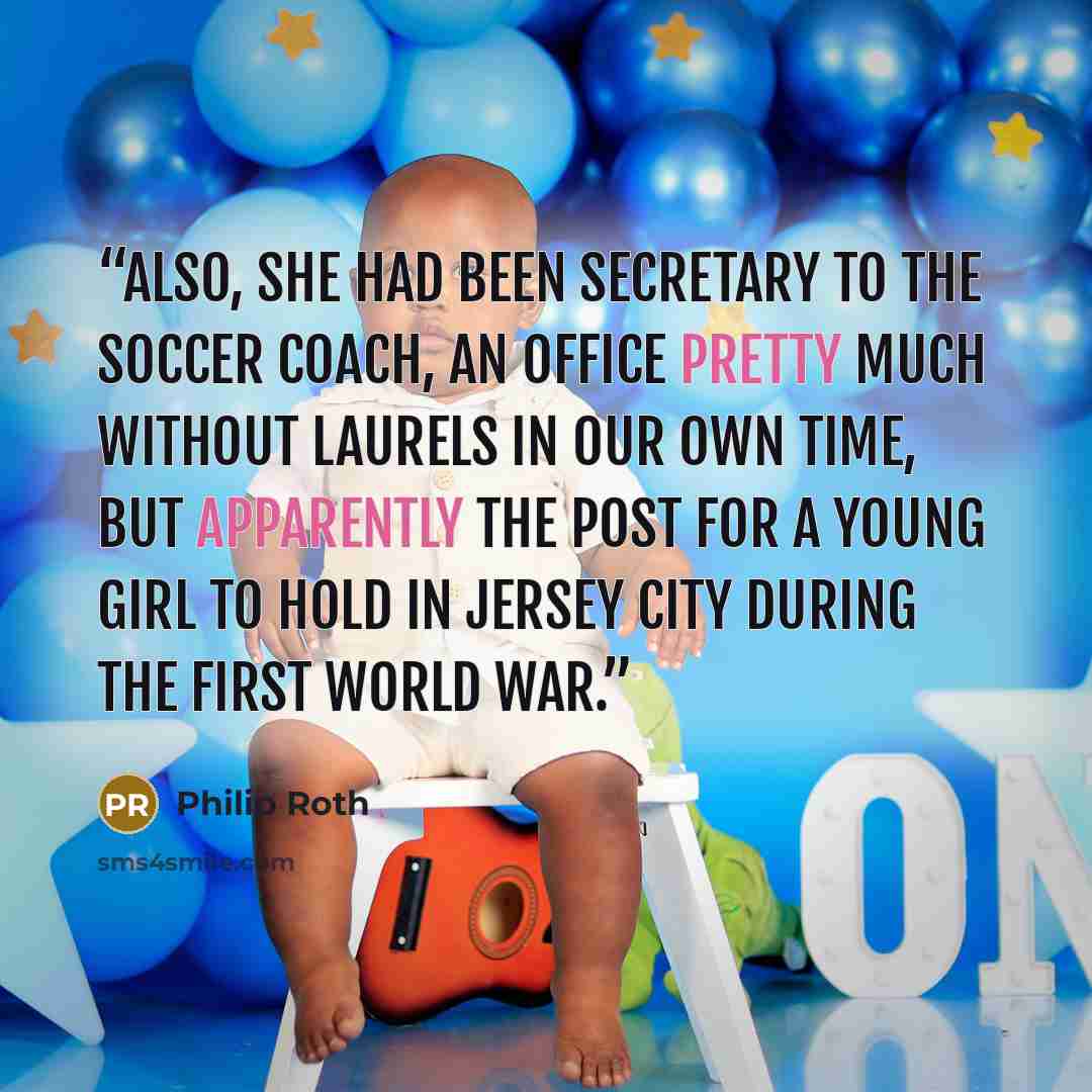 “Also, she had been secretary to the soccer coach, an office pretty much without laurels in our own time, but apparently the post for a young girl to hold in Jersey City during the First World War.” quote by Philip Roth