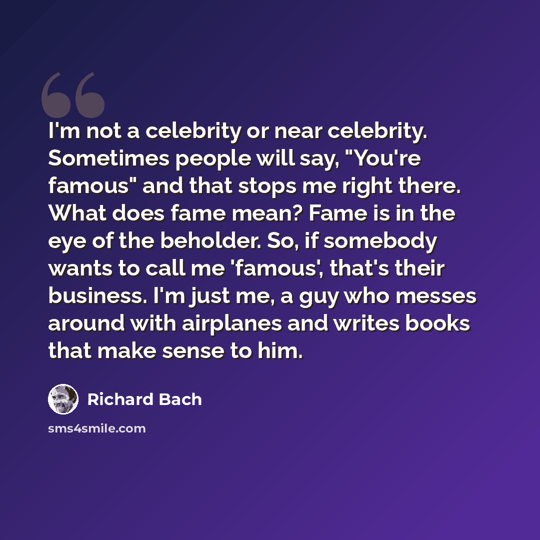 “I'm not a celebrity or near celebrity. Sometimes people will say, "You're famous" and that stops me right there. What does fame mean? Fame is in the eye of the beholder. So, if somebody wants to call me 'famous', that's their business. I'm just me, a guy who messes around with airplanes and writes…” quote by Richard Bach