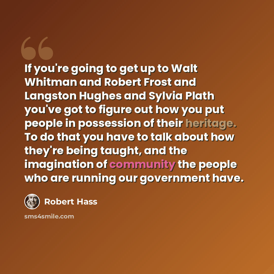 “If you're going to get up to Walt Whitman and Robert Frost and Langston Hughes and Sylvia Plath you've got to figure out how you put people in possession of their heritage. To do that you have to talk about how they're being taught, and the imagination of community the people who are running our…” quote by Robert Hass