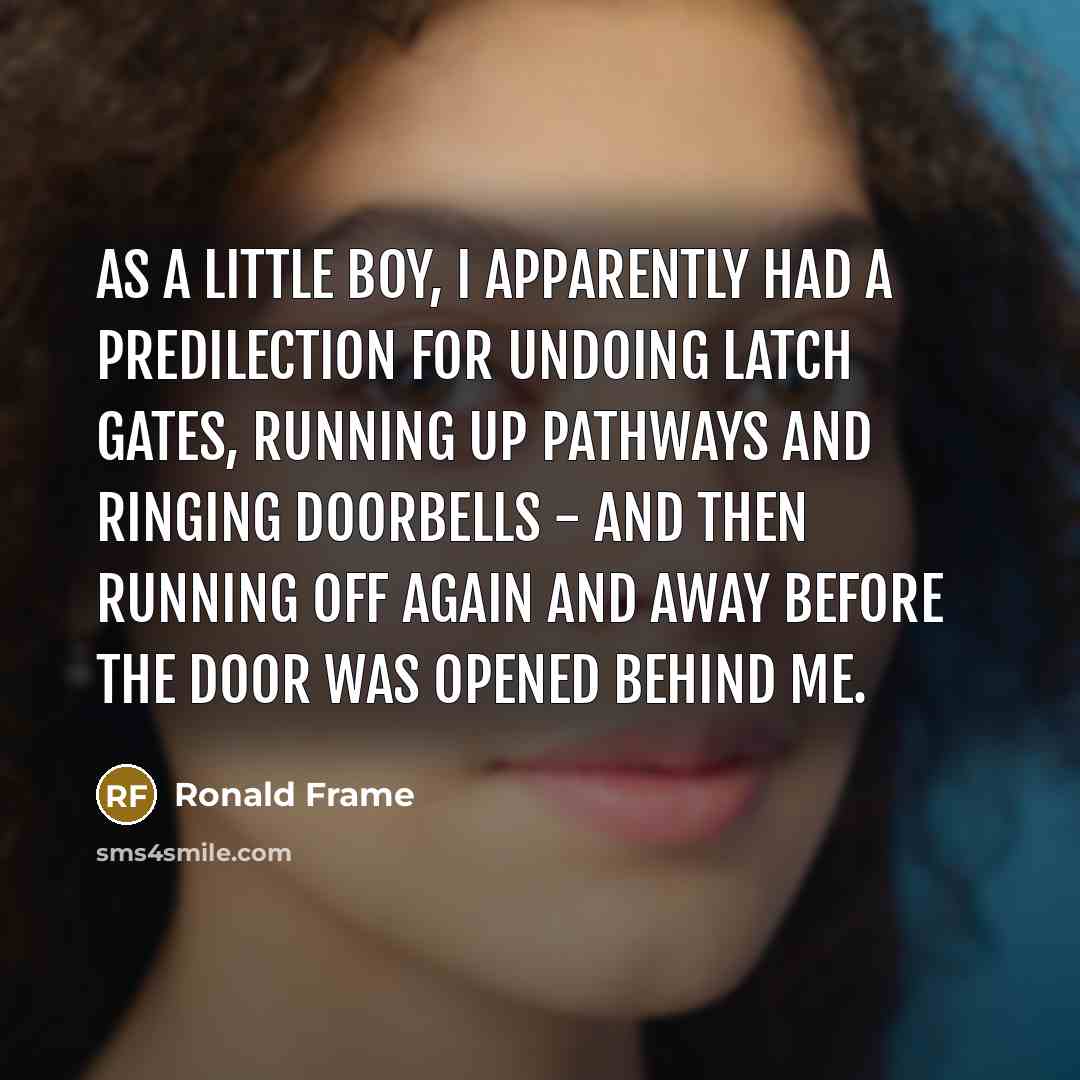 “As a little boy, I apparently had a predilection for undoing latch gates, running up pathways and ringing doorbells - and then running off again and away before the door was opened behind me.” quote by Ronald Frame