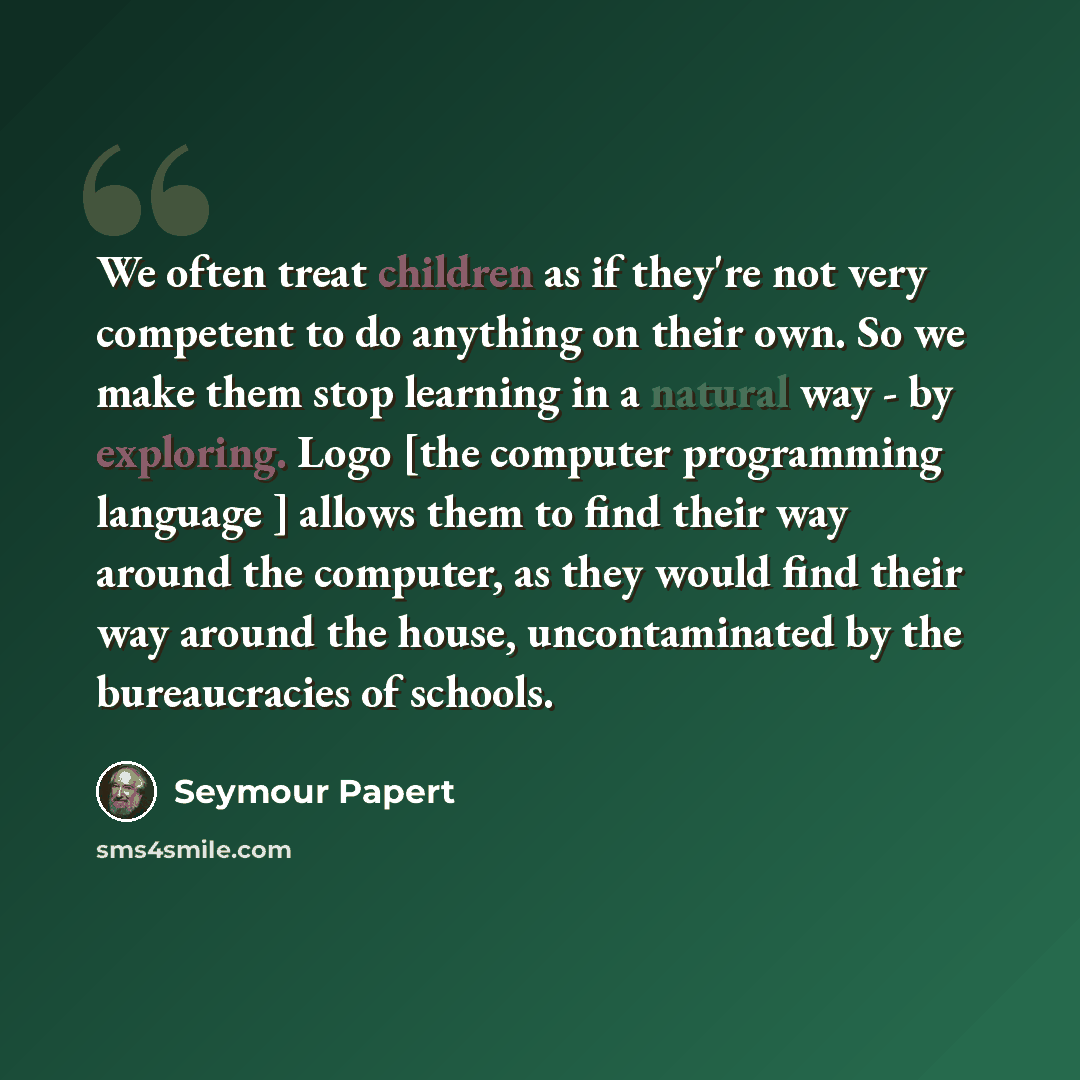 “We often treat children as if they're not very competent to do anything on their own. So we make them stop learning in a natural way - by exploring. Logo [the computer programming language ] allows them to find their way around the computer, as they would find their way around the house…” quote by Seymour Papert