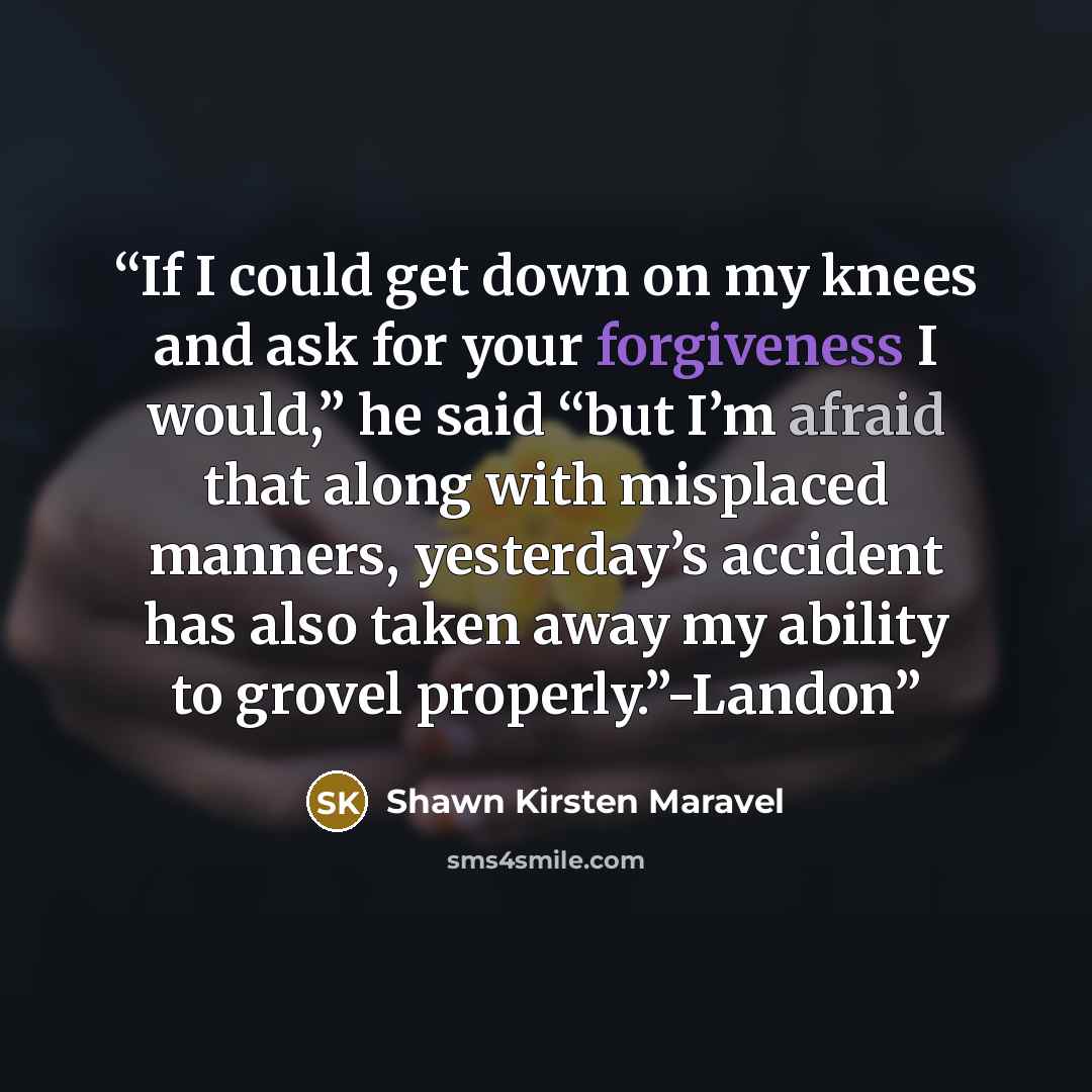 “If I could get down on my knees and ask for your forgiveness I would,” he said “but I’m afraid that along with misplaced manners, yesterday’s accident has also taken away my ability to grovel properly.”-Landon” quote by Shawn Kirsten Maravel