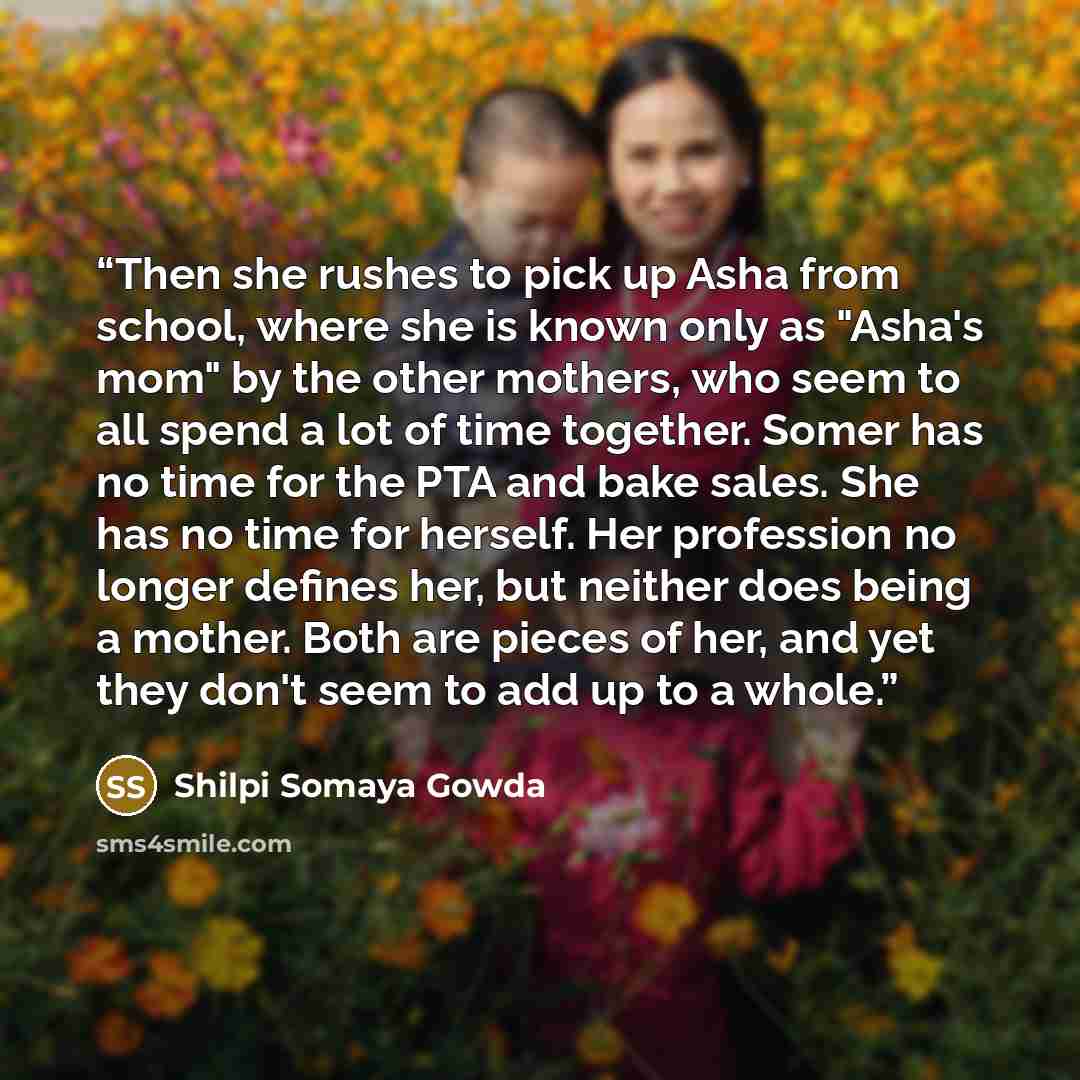 “Then she rushes to pick up Asha from school, where she is known only as "Asha's mom" by the other mothers, who seem to all spend a lot of time together. Somer has no time for the PTA and bake sales. She has no time for herself. Her profession no longer defines her, but neither does being a mother…” quote by Shilpi Somaya Gowda