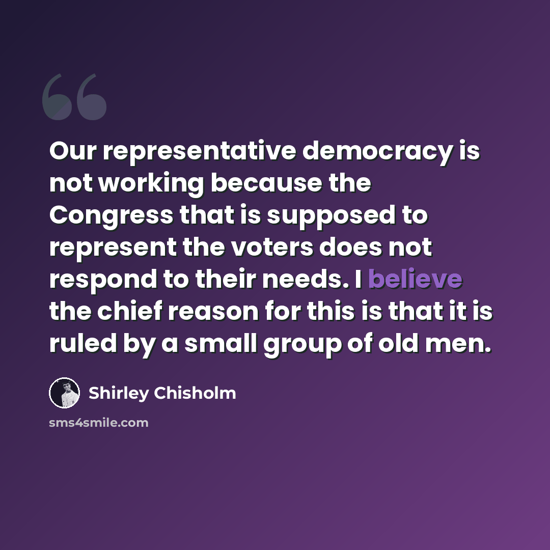 “Our representative democracy is not working because the Congress that is supposed to represent the voters does not respond to their needs. I believe the chief reason for this is that it is ruled by a small group of old men.” quote by Shirley Chisholm