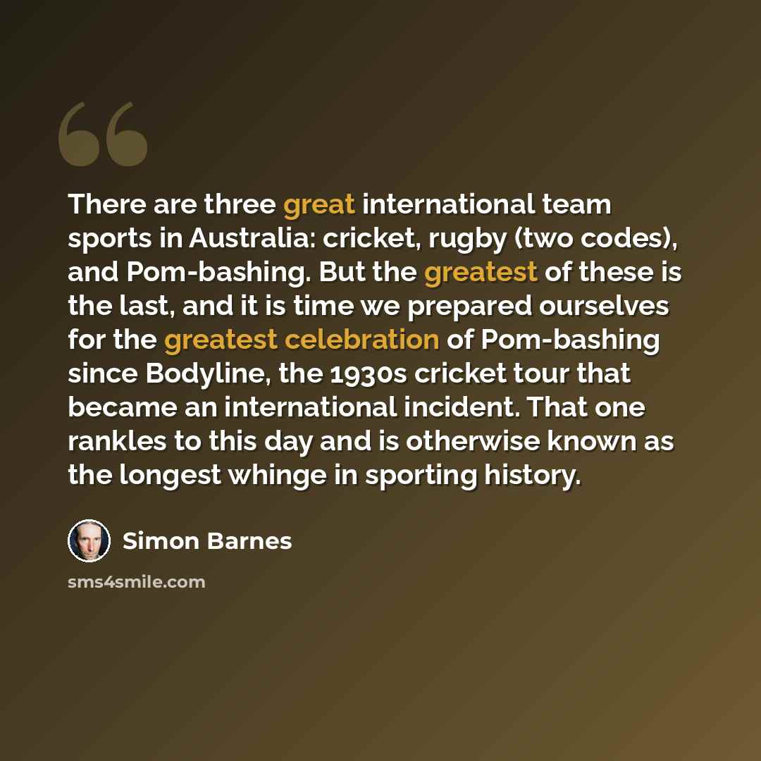 “There are three great international team sports in Australia: cricket, rugby (two codes), and Pom-bashing. But the greatest of these is the last, and it is time we prepared ourselves for the greatest celebration of Pom-bashing since Bodyline, the 1930s cricket tour that became an international…” quote by Simon Barnes