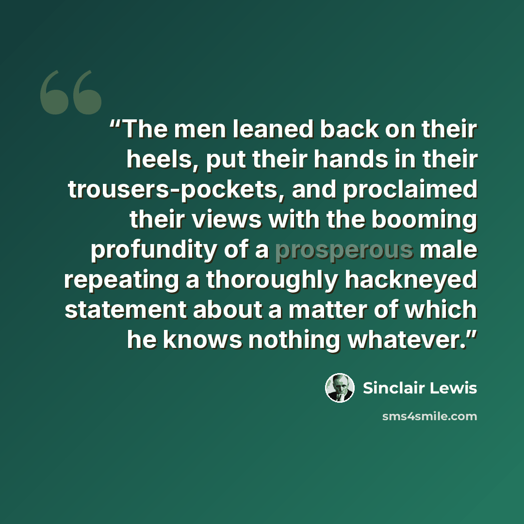 “The men leaned back on their heels, put their hands in their trousers-pockets, and proclaimed their views with the booming profundity of a prosperous male repeating a thoroughly hackneyed statement about a matter of which he knows nothing whatever.” quote by Sinclair Lewis