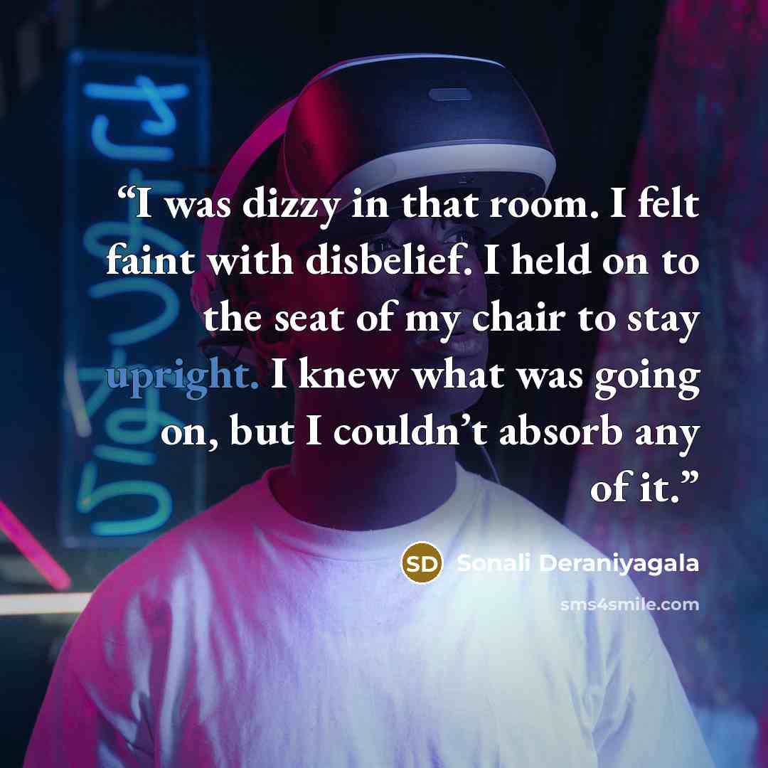 “I was dizzy in that room. I felt faint with disbelief. I held on to the seat of my chair to stay upright. I knew what was going on, but I couldn’t absorb any of it.” quote by Sonali Deraniyagala