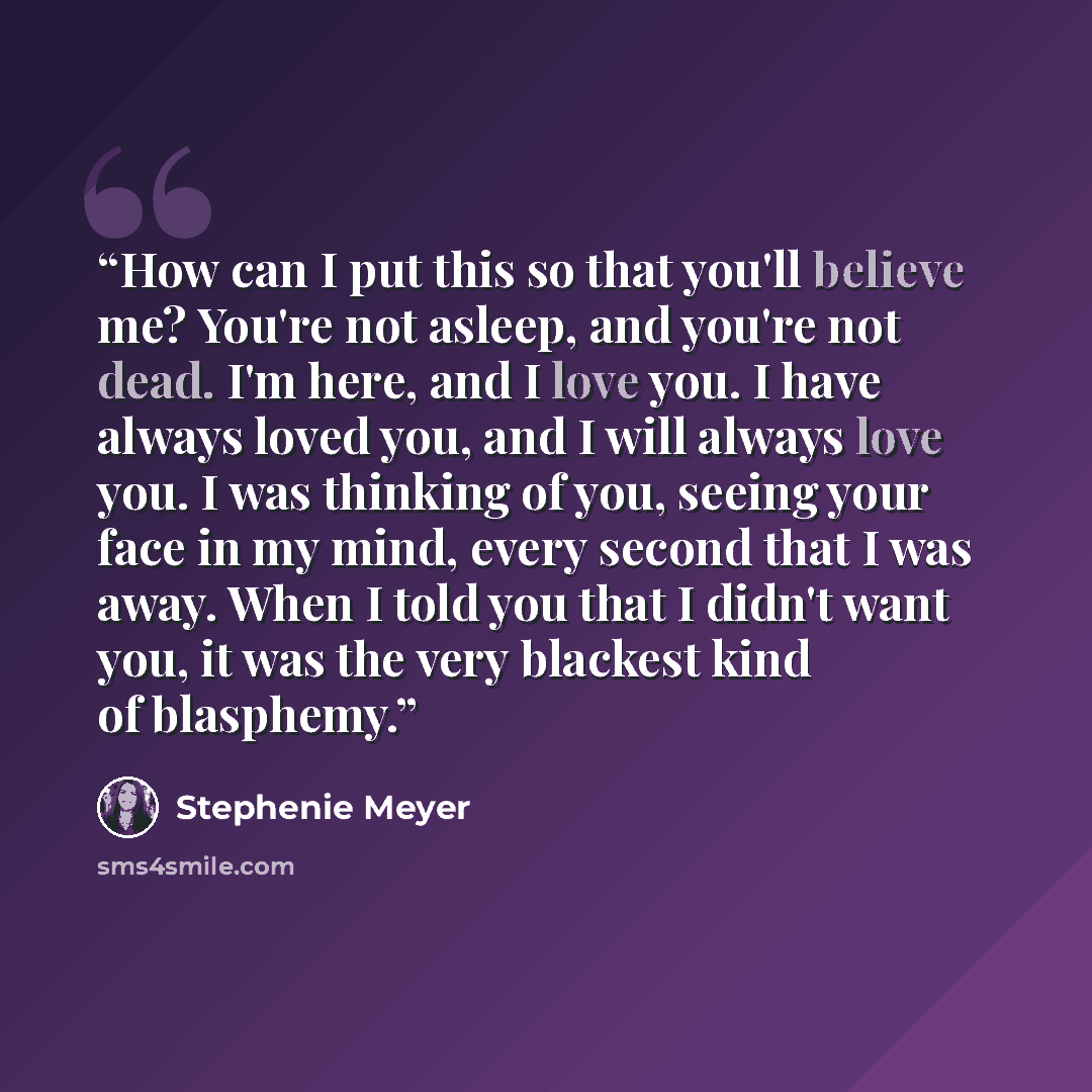 “How can I put this so that you'll believe me? You're not asleep, and you're not dead. I'm here, and I love you. I have always loved you, and I will always love you. I was thinking of you, seeing your face in my mind, every second that I was away. When I told you that I didn't want you, it was the…” quote by Stephenie Meyer
