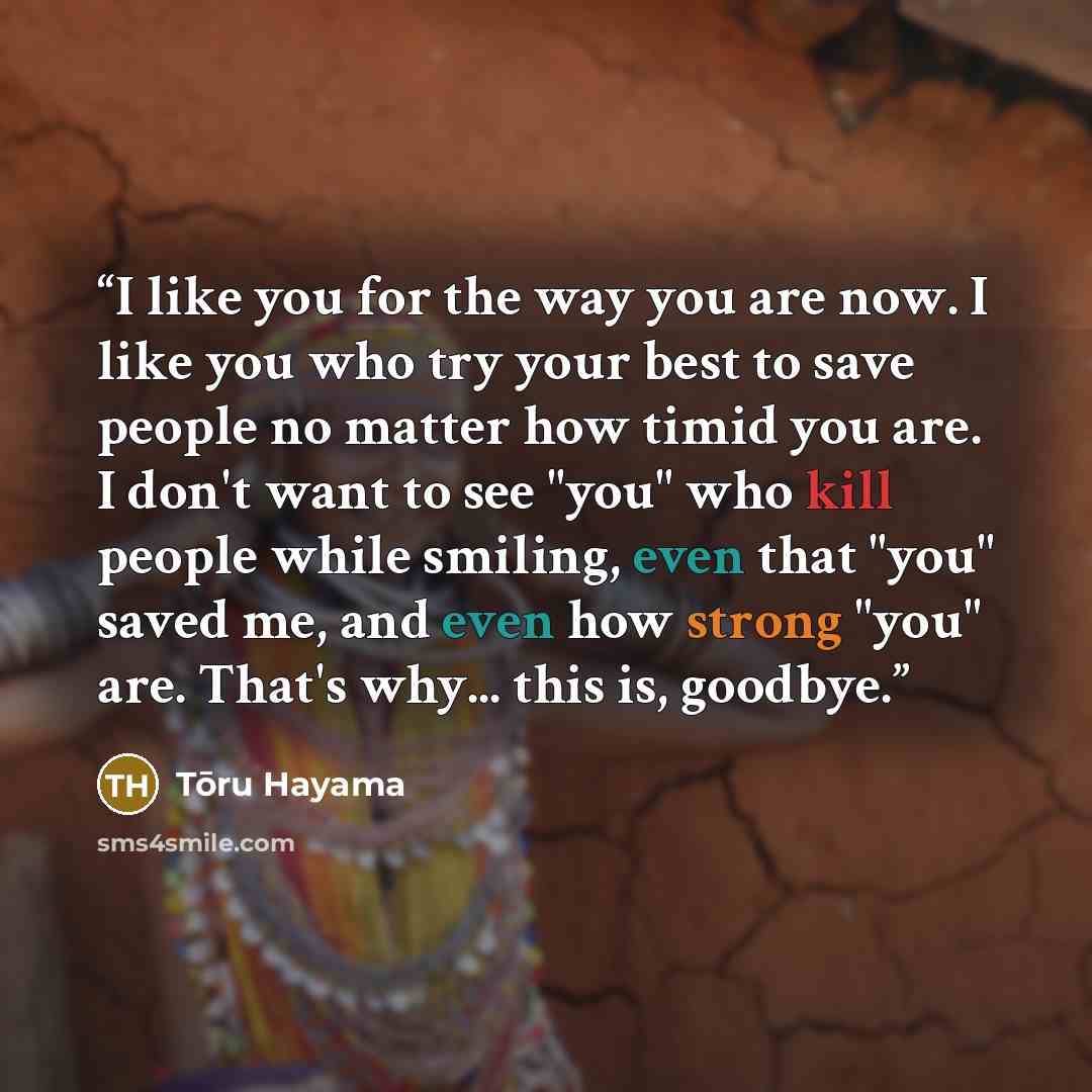 “I like you for the way you are now. I like you who try your best to save people no matter how timid you are. I don't want to see "you" who kill people while smiling, even that "you" saved me, and even how strong "you" are. That's why... this is, goodbye.” quote by Tōru Hayama