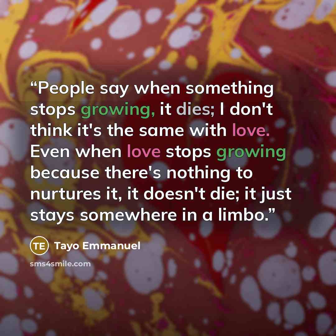 “People say when something stops growing, it dies; I don't think it's the same with love. Even when love stops growing because there's nothing to nurtures it, it doesn't die; it just stays somewhere in a limbo.” quote by Tayo Emmanuel