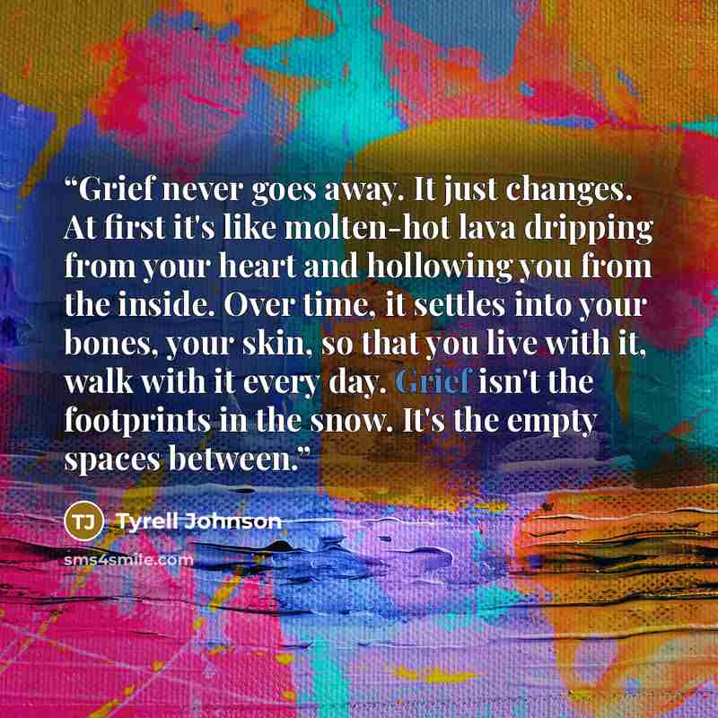 “Grief never goes away. It just changes. At first it's like molten-hot lava dripping from your heart and hollowing you from the inside. Over time, it settles into your bones, your skin, so that you live with it, walk with it every day. Grief isn't the footprints in the snow. It's the empty spaces…” quote by Tyrell Johnson
