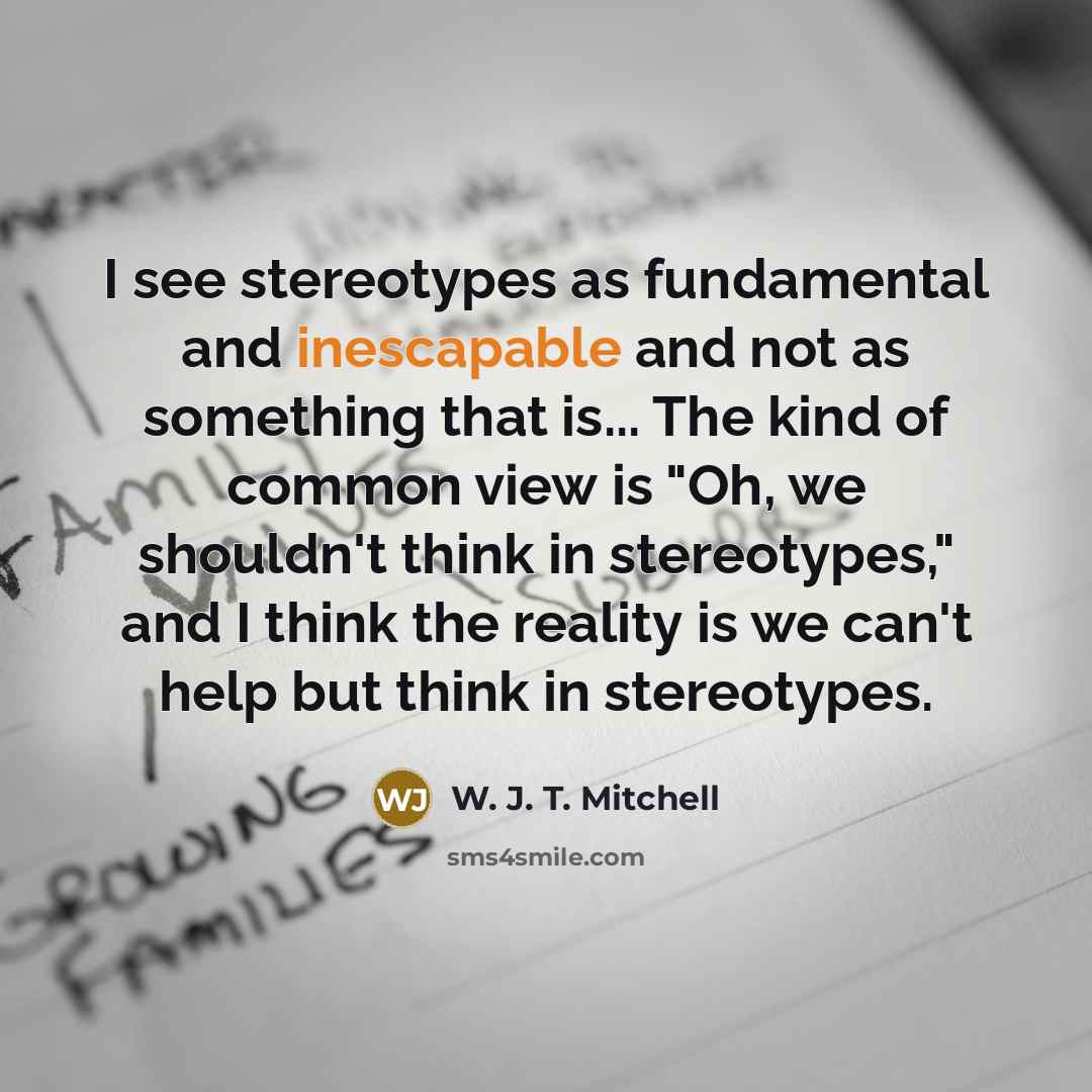 “I see stereotypes as fundamental and inescapable and not as something that is... The kind of common view is "Oh, we shouldn't think in stereotypes," and I think the reality is we can't help but think in stereotypes.” quote by W. J. T. Mitchell