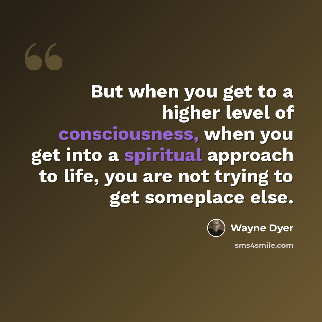 “But when you get to a higher level of consciousness, when you get into a spiritual approach to life, you are not trying to get someplace else.” quote by Wayne Dyer
