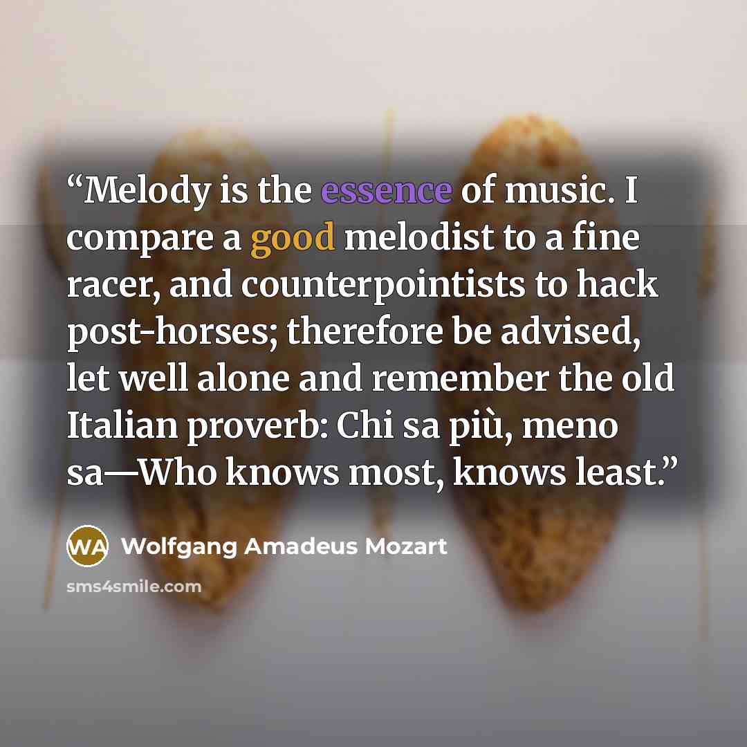 “Melody is the essence of music. I compare a good melodist to a fine racer, and counterpointists to hack post-horses; therefore be advised, let well alone and remember the old Italian proverb: Chi sa più, meno sa—Who knows most, knows least.” quote by Wolfgang Amadeus Mozart