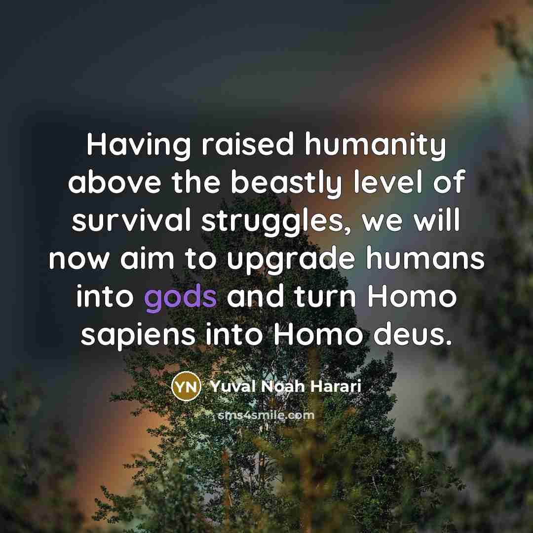 “Having raised humanity above the beastly level of survival struggles, we will now aim to upgrade humans into gods and turn Homo sapiens into Homo deus.” quote by Yuval Noah Harari