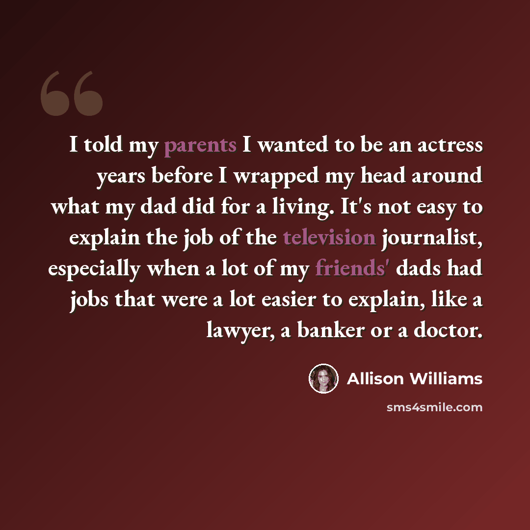 “I told my parents I wanted to be an actress years before I wrapped my head around what my dad did for a living. It's not easy to explain the job of the television journalist, especially when a lot of my friends' dads had jobs that were a lot easier to explain, like a lawyer, a banker or a doctor.” quote by Allison Williams