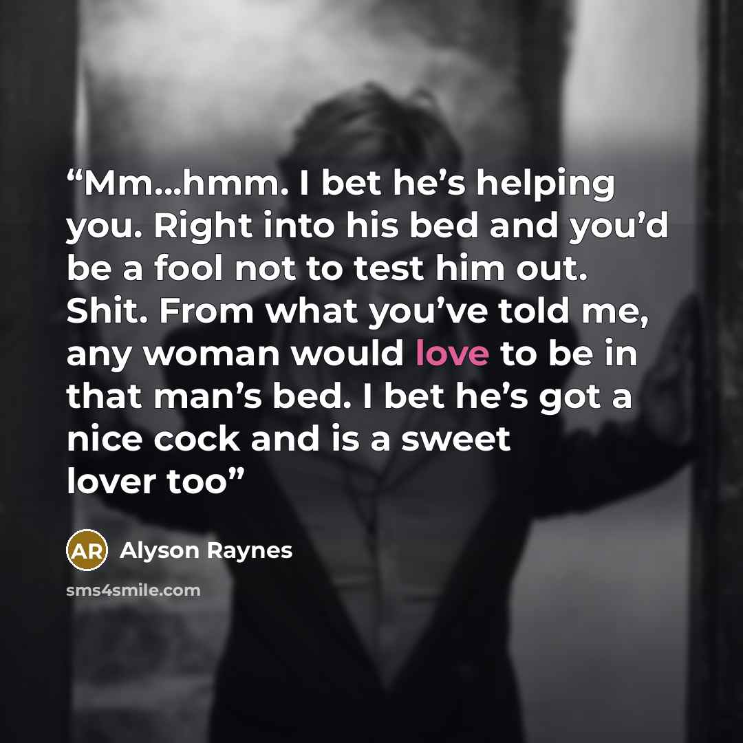 “Mm…hmm. I bet he’s helping you. Right into his bed and you’d be a fool not to test him out. Shit. From what you’ve told me, any woman would love to be in that man’s bed. I bet he’s got a nice cock and is a sweet lover too” quote by Alyson Raynes