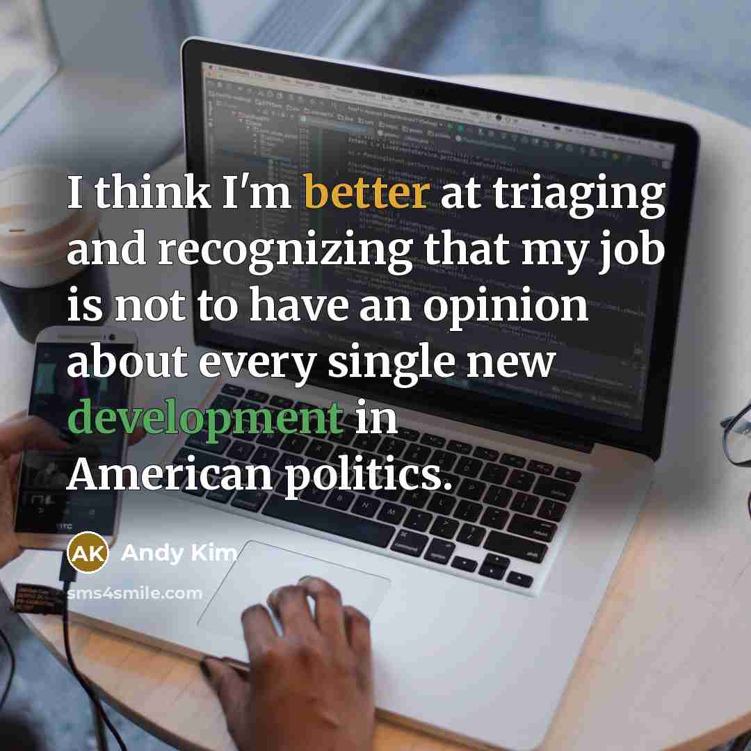 “I think I'm better at triaging and recognizing that my job is not to have an opinion about every single new development in American politics.” quote by Andy Kim