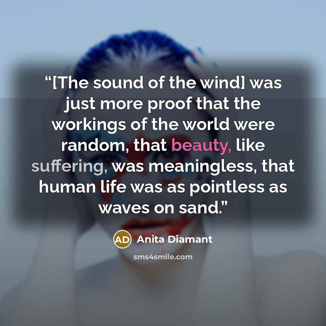 “[The sound of the wind] was just more proof that the workings of the world were random, that beauty, like suffering, was meaningless, that human life was as pointless as waves on sand.” quote by Anita Diamant