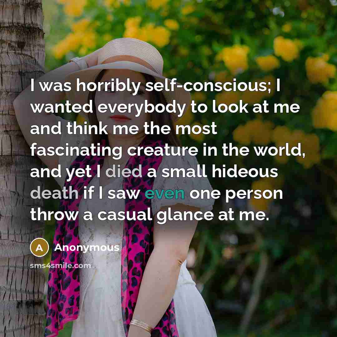 “I was horribly self-conscious; I wanted everybody to look at me and think me the most fascinating creature in the world, and yet I died a small hideous death if I saw even one person throw a casual glance at me.” quote by Anonymous