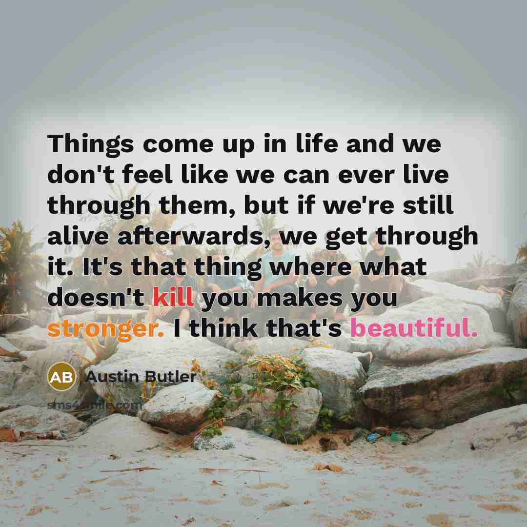 “Things come up in life and we don't feel like we can ever live through them, but if we're still alive afterwards, we get through it. It's that thing where what doesn't kill you makes you stronger. I think that's beautiful.” quote by Austin Butler