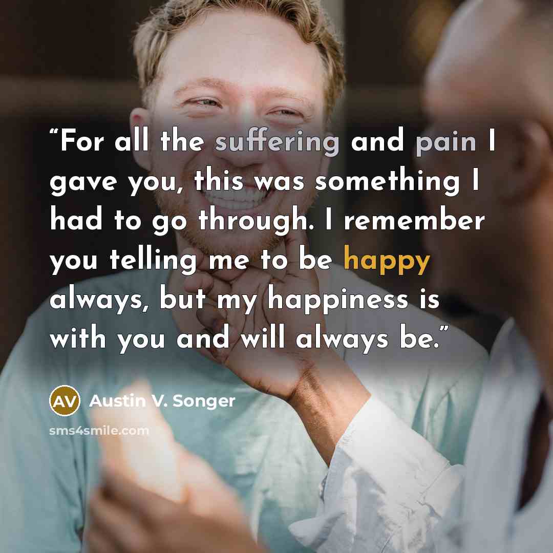 “For all the suffering and pain I gave you, this was something I had to go through. I remember you telling me to be happy always, but my happiness is with you and will always be.” quote by Austin V. Songer