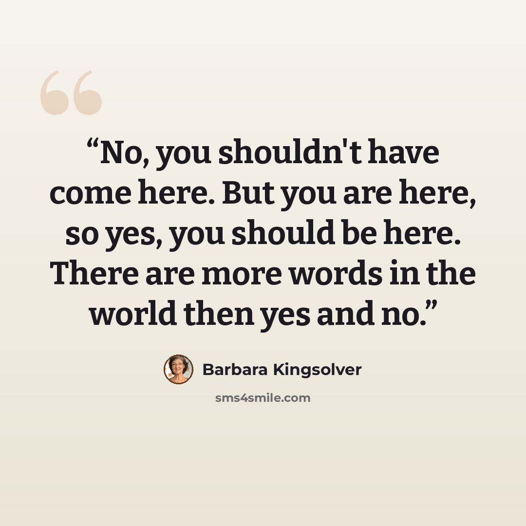 “No, you shouldn't have come here. But you are here, so yes, you should be here. There are more words in the world then yes and no.” quote by Barbara Kingsolver