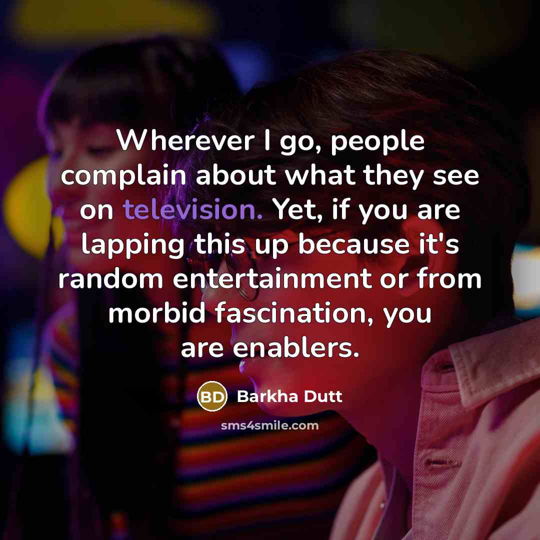 “Wherever I go, people complain about what they see on television. Yet, if you are lapping this up because it's random entertainment or from morbid fascination, you are enablers.” quote by Barkha Dutt